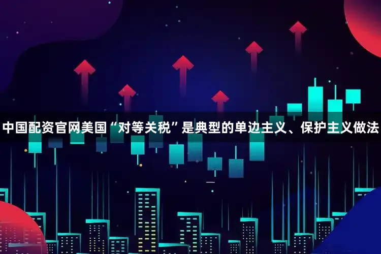 中国配资官网美国“对等关税”是典型的单边主义、保护主义做法