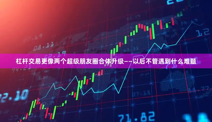 杠杆交易更像两个超级朋友圈合体升级——以后不管遇到什么难题