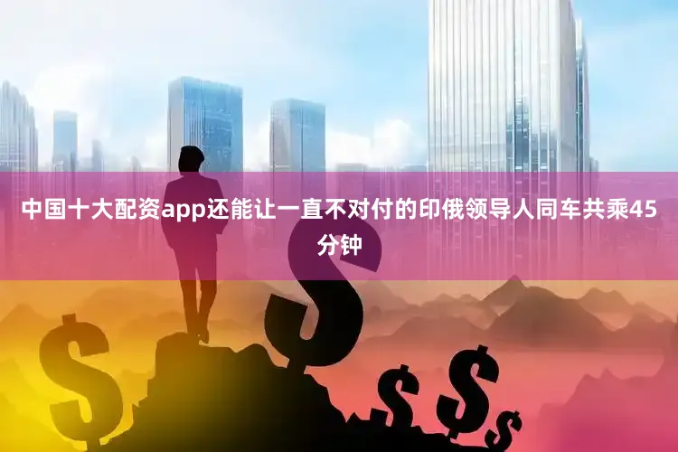 中国十大配资app还能让一直不对付的印俄领导人同车共乘45分钟