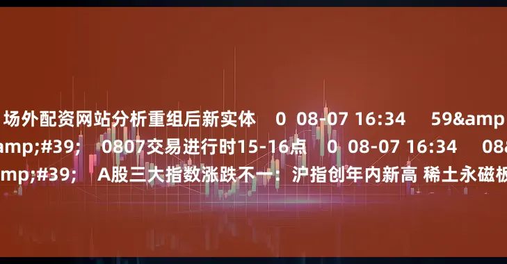 场外配资网站分析重组后新实体    0  08-07 16:34     59&#39;59&#39;&#39;    0807交易进行时15-16点    0  08-07 16:34     08&#39;47&#39;&#39;    A股三大指数涨跌不一：沪指创年内新高 稀土永磁板块大涨    0  08-07 16:34     112&a