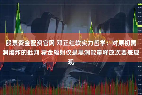 股票资金配资官网 邓正红软实力哲学：对原初黑洞爆炸的批判 霍金辐射仅是黑洞能量释放次要表现