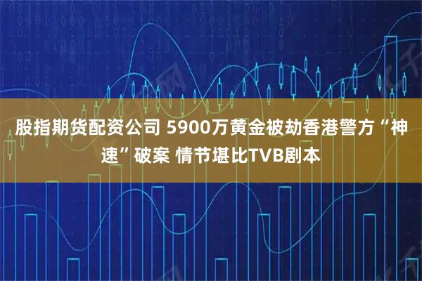 股指期货配资公司 5900万黄金被劫香港警方“神速”破案 情节堪比TVB剧本