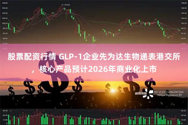 股票配资行情 GLP-1企业先为达生物递表港交所，核心产品预计2026年商业化上市