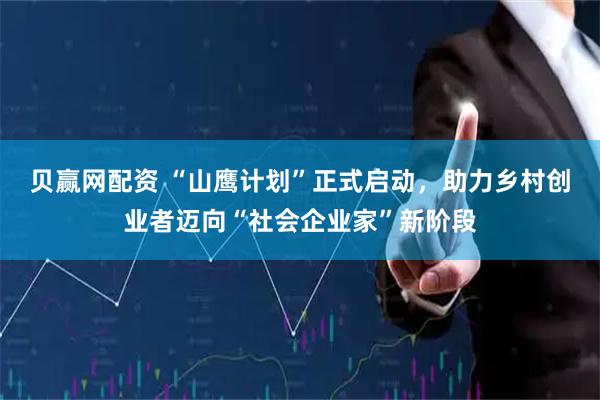 贝赢网配资 “山鹰计划”正式启动，助力乡村创业者迈向“社会企业家”新阶段