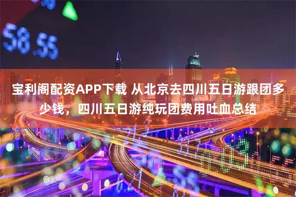 宝利阁配资APP下载 从北京去四川五日游跟团多少钱，四川五日游纯玩团费用吐血总结