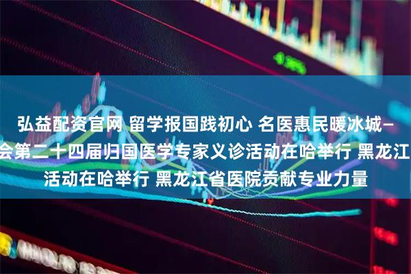 弘益配资官网 留学报国践初心 名医惠民暖冰城——黑龙江省欧美同学会第二十四届归国医学专家义诊活动在哈举行 黑龙江省医院贡献专业力量
