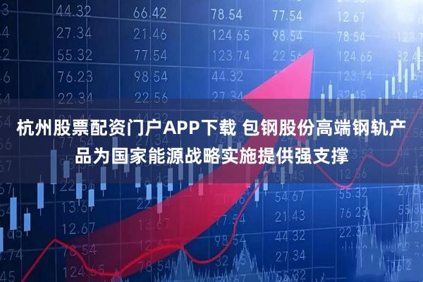 杭州股票配资门户APP下载 包钢股份高端钢轨产品为国家能源战略实施提供强支撑