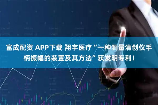 富成配资 APP下载 翔宇医疗“一种测量清创仪手柄振幅的装置及其方法”获发明专利！