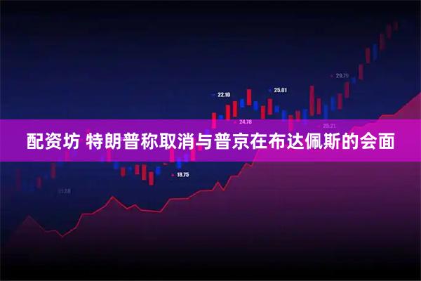 配资坊 特朗普称取消与普京在布达佩斯的会面