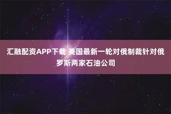 汇融配资APP下载 美国最新一轮对俄制裁针对俄罗斯两家石油公司
