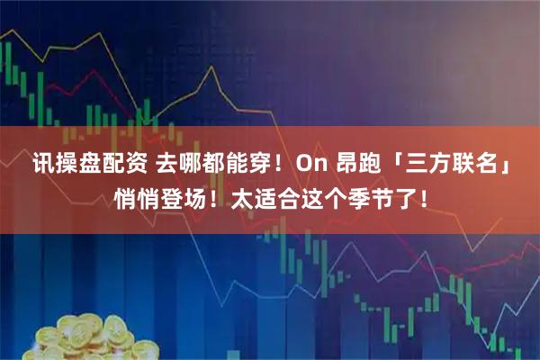 讯操盘配资 去哪都能穿！On 昂跑「三方联名」悄悄登场！太适合这个季节了！