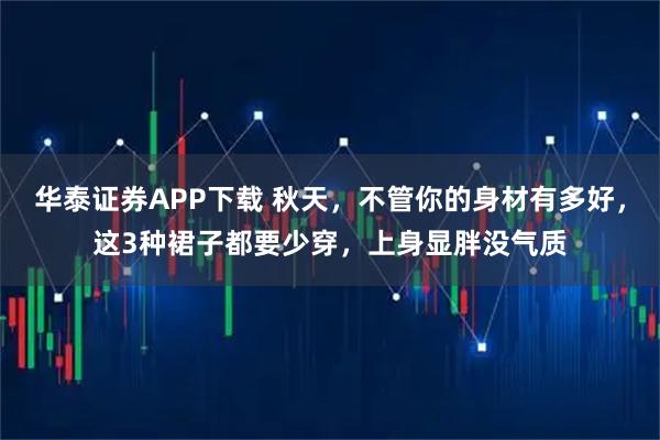华泰证券APP下载 秋天，不管你的身材有多好，这3种裙子都要少穿，上身显胖没气质
