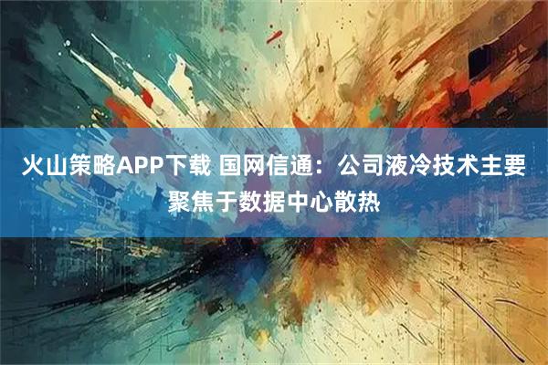 火山策略APP下载 国网信通：公司液冷技术主要聚焦于数据中心散热