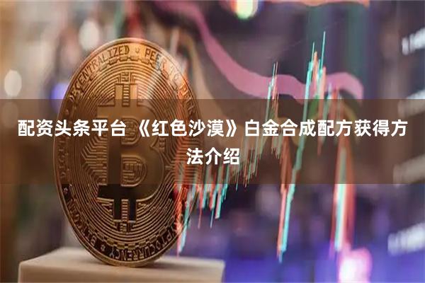 配资头条平台 《红色沙漠》白金合成配方获得方法介绍
