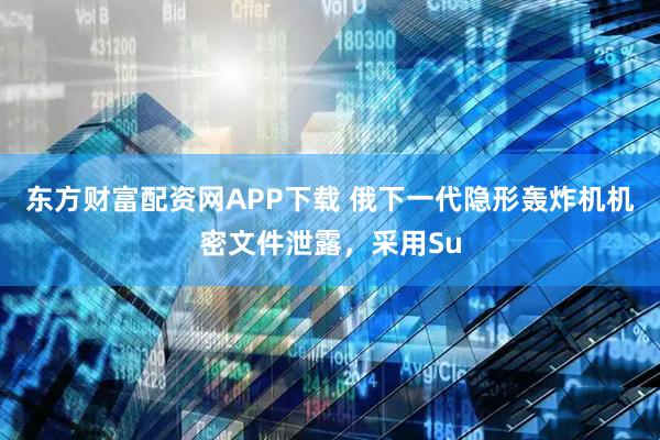 东方财富配资网APP下载 俄下一代隐形轰炸机机密文件泄露，采用Su