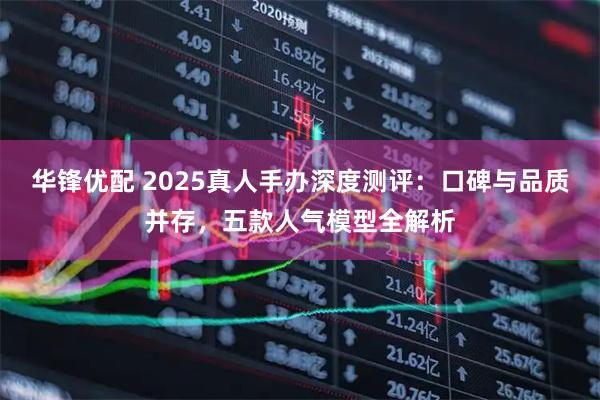 华锋优配 2025真人手办深度测评：口碑与品质并存，五款人气模型全解析