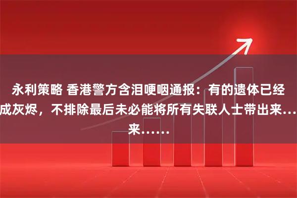 永利策略 香港警方含泪哽咽通报:有的遗体已经化成灰烬,不排除最后未必能将所有失联人士带出来……