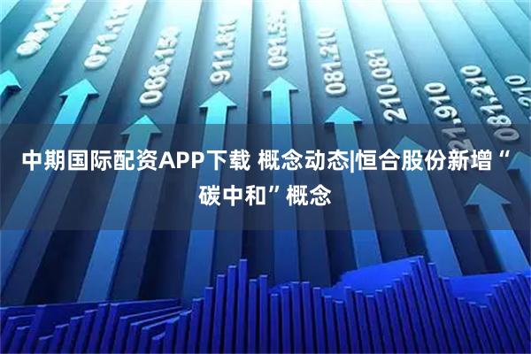 中期国际配资APP下载 概念动态|恒合股份新增“碳中和”概念