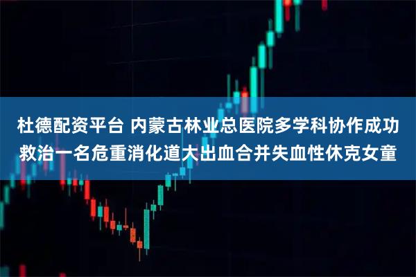 杜德配资平台 内蒙古林业总医院多学科协作成功救治一名危重消化道大出血合并失血性休克女童