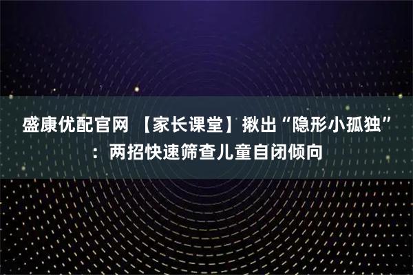 盛康优配官网 【家长课堂】揪出“隐形小孤独”:两招快速筛查儿童自闭倾向