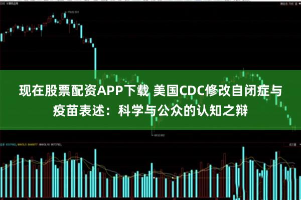 现在股票配资APP下载 美国CDC修改自闭症与疫苗表述：科学与公众的认知之辩