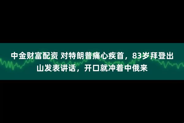 中金财富配资 对特朗普痛心疾首，83岁拜登出山发表讲话，开口就冲着中俄来