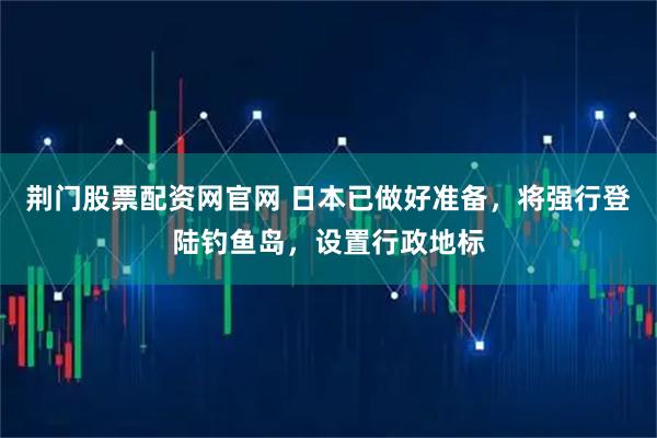 荆门股票配资网官网 日本已做好准备，将强行登陆钓鱼岛，设置行政地标
