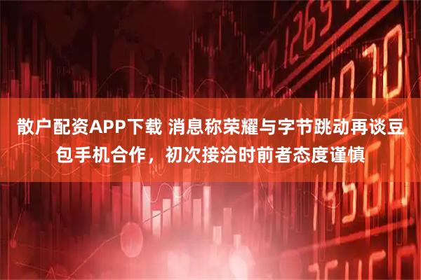 散户配资APP下载 消息称荣耀与字节跳动再谈豆包手机合作，初次接洽时前者态度谨慎