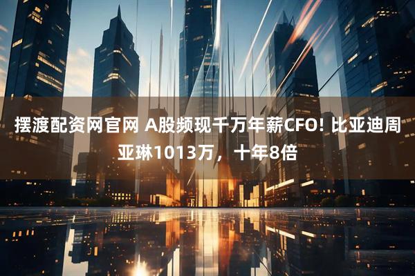 摆渡配资网官网 A股频现千万年薪CFO! 比亚迪周亚琳1013万，十年8倍