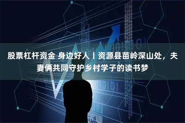 股票杠杆资金 身边好人丨资源县苗岭深山处，夫妻俩共同守护乡村学子的读书梦