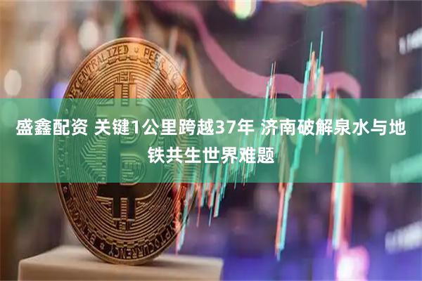 盛鑫配资 关键1公里跨越37年 济南破解泉水与地铁共生世界难题