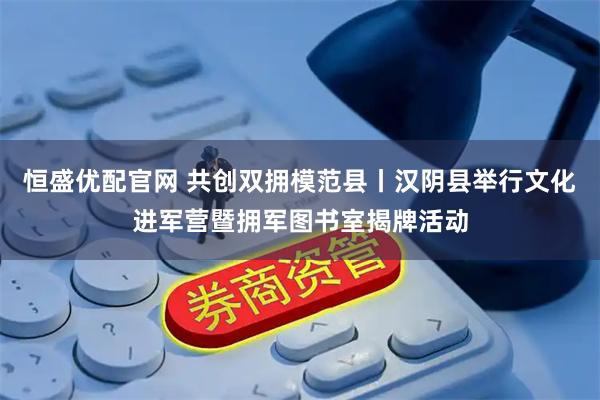 恒盛优配官网 共创双拥模范县丨汉阴县举行文化进军营暨拥军图书室揭牌活动