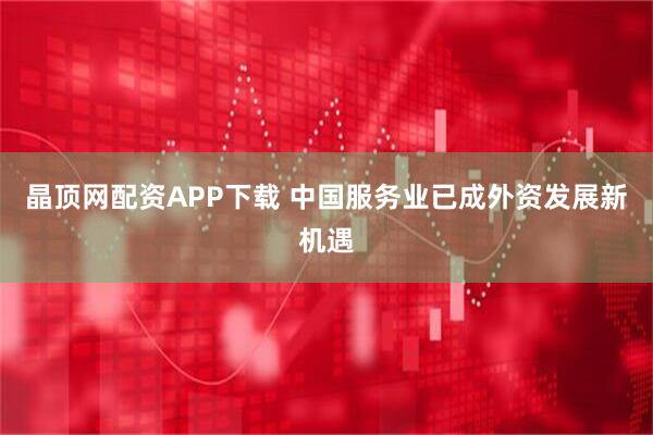 晶顶网配资APP下载 中国服务业已成外资发展新机遇