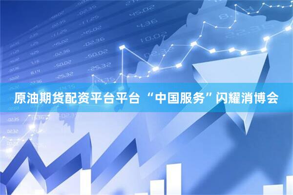原油期货配资平台平台 “中国服务”闪耀消博会