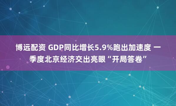 博远配资 GDP同比增长5.9%跑出加速度 一季度北京经济交出亮眼“开局答卷”