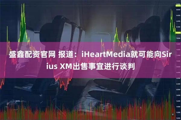 盛鑫配资官网 报道：iHeartMedia就可能向Sirius XM出售事宜进行谈判