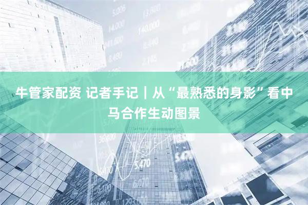 牛管家配资 记者手记｜从“最熟悉的身影”看中马合作生动图景