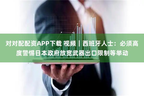 对对配配资APP下载 视频|西班牙人士:必须高度警惕日本政府放宽武器出口限制等举动