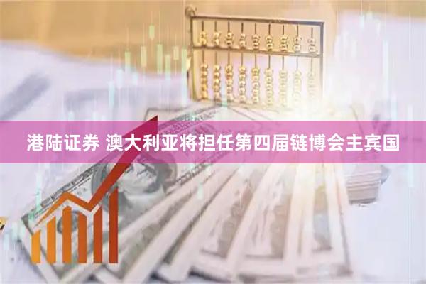 港陆证券 澳大利亚将担任第四届链博会主宾国