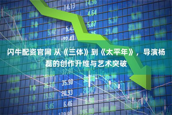 闪牛配资官网 从《三体》到《太平年》，导演杨磊的创作升维与艺术突破