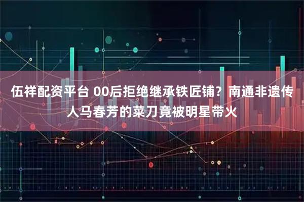 伍祥配资平台 00后拒绝继承铁匠铺？南通非遗传人马春芳的菜刀竟被明星带火