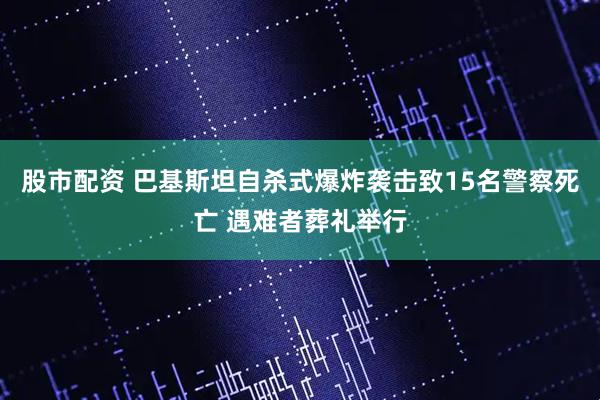 股市配资 巴基斯坦自杀式爆炸袭击致15名警察死亡 遇难者葬礼举行
