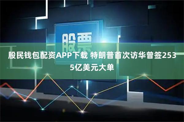 股民钱包配资APP下载 特朗普首次访华曾签2535亿美元大单