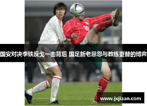 国安对决李铁反戈一击背后 国足新老恩怨与教练更替的博弈